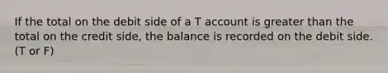 If the total on the debit side of a T account is greater than the total on the credit side, the balance is recorded on the debit side. (T or F)