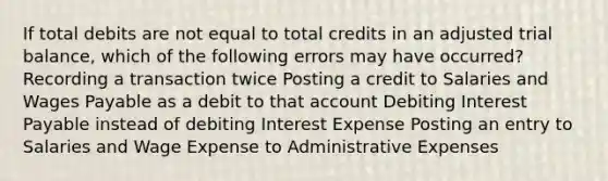 If total debits are not equal to total credits in an adjusted trial balance, which of the following errors may have occurred? Recording a transaction twice Posting a credit to Salaries and Wages Payable as a debit to that account Debiting Interest Payable instead of debiting Interest Expense Posting an entry to Salaries and Wage Expense to Administrative Expenses