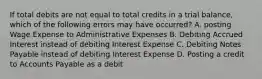 If total debits are not equal to total credits in a trial balance, which of the following errors may have occurred? A. posting Wage Expense to Administrative Expenses B. Debiting Accrued Interest instead of debiting Interest Expense C. Debiting Notes Payable instead of debiting Interest Expense D. Posting a credit to Accounts Payable as a debit