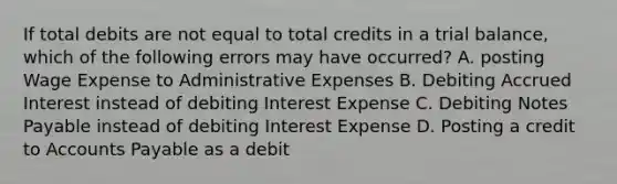 If total debits are not equal to total credits in a trial balance, which of the following errors may have occurred? A. posting Wage Expense to Administrative Expenses B. Debiting Accrued Interest instead of debiting Interest Expense C. Debiting Notes Payable instead of debiting Interest Expense D. Posting a credit to Accounts Payable as a debit