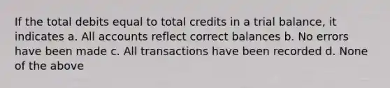 If the total debits equal to total credits in a trial balance, it indicates a. All accounts reflect correct balances b. No errors have been made c. All transactions have been recorded d. None of the above