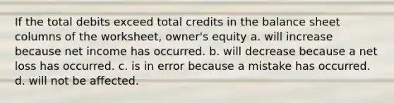 If the total debits exceed total credits in the balance sheet columns of the worksheet, owner's equity a. will increase because net income has occurred. b. will decrease because a net loss has occurred. c. is in error because a mistake has occurred. d. will not be affected.