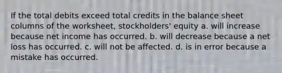 If the total debits exceed total credits in the balance sheet columns of the worksheet, stockholders' equity a. will increase because net income has occurred. b. will decrease because a net loss has occurred. c. will not be affected. d. is in error because a mistake has occurred.