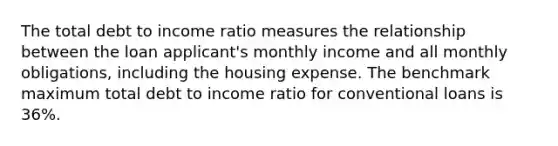 The total debt to income ratio measures the relationship between the loan applicant's monthly income and all monthly obligations, including the housing expense. The benchmark maximum total debt to income ratio for conventional loans is 36%.