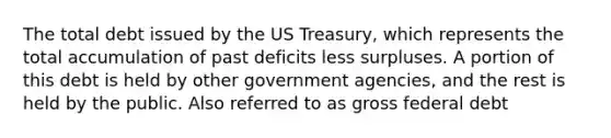 The total debt issued by the US Treasury, which represents the total accumulation of past deficits less surpluses. A portion of this debt is held by other government agencies, and the rest is held by the public. Also referred to as gross federal debt