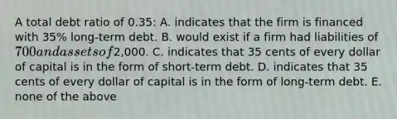 A total debt ratio of 0.35: A. indicates that the firm is financed with 35% long-term debt. B. would exist if a firm had liabilities of 700 and assets of2,000. C. indicates that 35 cents of every dollar of capital is in the form of short-term debt. D. indicates that 35 cents of every dollar of capital is in the form of long-term debt. E. none of the above