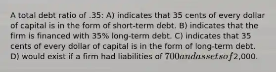 A total debt ratio of .35: A) indicates that 35 cents of every dollar of capital is in the form of short-term debt. B) indicates that the firm is financed with 35% long-term debt. C) indicates that 35 cents of every dollar of capital is in the form of long-term debt. D) would exist if a firm had liabilities of 700 and assets of2,000.