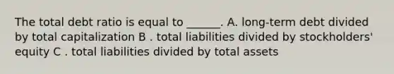 The total debt ratio is equal to ______. A. long-term debt divided by total capitalization B . total liabilities divided by stockholders' equity C . total liabilities divided by total assets