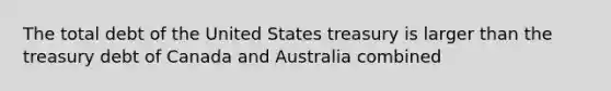 The total debt of the United States treasury is larger than the treasury debt of Canada and Australia combined