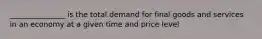 _______________ is the total demand for final goods and services in an economy at a given time and price level