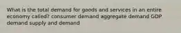 What is the total demand for goods and services in an entire economy called? consumer demand aggregate demand GDP demand supply and demand