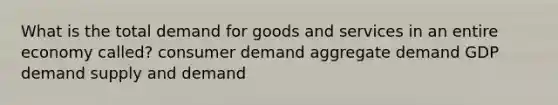 What is the total demand for goods and services in an entire economy called? consumer demand aggregate demand GDP demand supply and demand