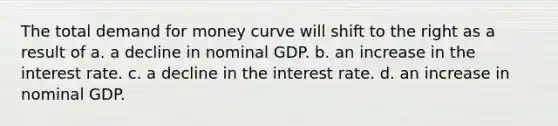 The total demand for money curve will shift to the right as a result of a. a decline in nominal GDP. b. an increase in the interest rate. c. a decline in the interest rate. d. an increase in nominal GDP.