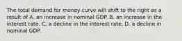 The total demand for money curve will shift to the right as a result of A. an increase in nominal GDP. B. an increase in the interest rate. C. a decline in the interest rate. D. a decline in nominal GDP.