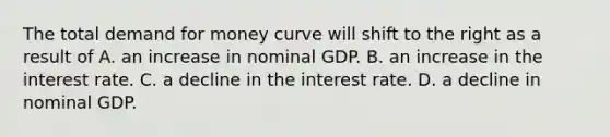 The total demand for money curve will shift to the right as a result of A. an increase in nominal GDP. B. an increase in the interest rate. C. a decline in the interest rate. D. a decline in nominal GDP.