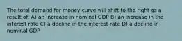 The total demand for money curve will shift to the right as a result of: A) an increase in nominal GDP B) an increase in the interest rate C) a decline in the interest rate D) a decline in nominal GDP