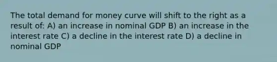 The total demand for money curve will shift to the right as a result of: A) an increase in nominal GDP B) an increase in the interest rate C) a decline in the interest rate D) a decline in nominal GDP