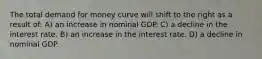 The total demand for money curve will shift to the right as a result of: A) an increase in nominal GDP. C) a decline in the interest rate. B) an increase in the interest rate. D) a decline in nominal GDP.