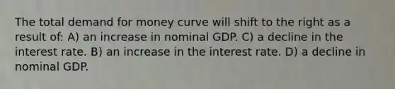 The total demand for money curve will shift to the right as a result of: A) an increase in nominal GDP. C) a decline in the interest rate. B) an increase in the interest rate. D) a decline in nominal GDP.