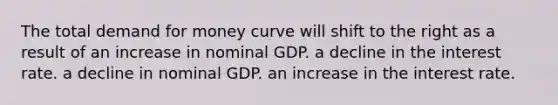 The total demand for money curve will shift to the right as a result of an increase in nominal GDP. a decline in the interest rate. a decline in nominal GDP. an increase in the interest rate.