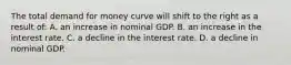 The total demand for money curve will shift to the right as a result of: A. an increase in nominal GDP. B. an increase in the interest rate. C. a decline in the interest rate. D. a decline in nominal GDP.