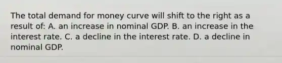 The total demand for money curve will shift to the right as a result of: A. an increase in nominal GDP. B. an increase in the interest rate. C. a decline in the interest rate. D. a decline in nominal GDP.