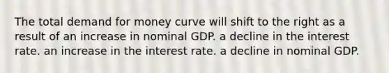 The total demand for money curve will shift to the right as a result of an increase in nominal GDP. a decline in the interest rate. an increase in the interest rate. a decline in nominal GDP.