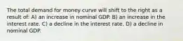 The total demand for money curve will shift to the right as a result of: A) an increase in nominal GDP. B) an increase in the interest rate. C) a decline in the interest rate. D) a decline in nominal GDP.