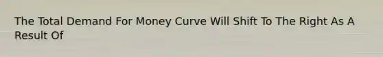 The Total Demand For Money Curve Will Shift To The Right As A Result Of