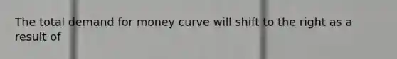 The total demand for money curve will shift to the right as a result of