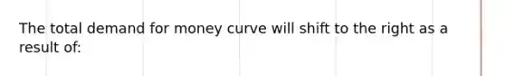 The total demand for money curve will shift to the right as a result of: