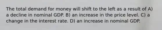 The total demand for money will shift to the left as a result of A) a decline in nominal GDP. B) an increase in the price level. C) a change in the interest rate. D) an increase in nominal GDP.