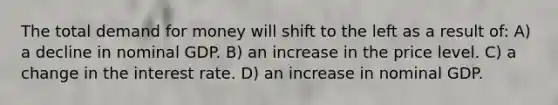 The total demand for money will shift to the left as a result of: A) a decline in nominal GDP. B) an increase in the price level. C) a change in the interest rate. D) an increase in nominal GDP.