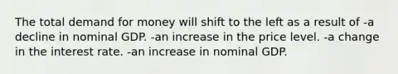 The total demand for money will shift to the left as a result of -a decline in nominal GDP. -an increase in the price level. -a change in the interest rate. -an increase in nominal GDP.