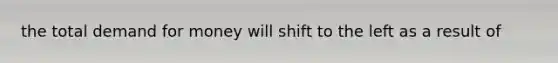 the total demand for money will shift to the left as a result of