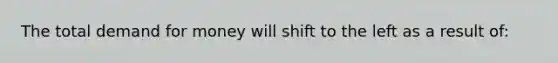 The total demand for money will shift to the left as a result of: