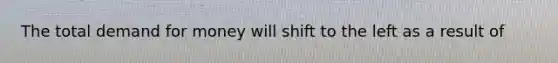 The total demand for money will shift to the left as a result of