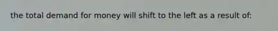 the total demand for money will shift to the left as a result of: