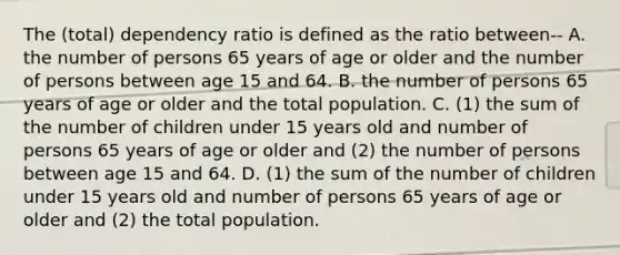 The (total) dependency ratio is defined as the ratio between-- A. the number of persons 65 years of age or older and the number of persons between age 15 and 64. B. the number of persons 65 years of age or older and the total population. C. (1) the sum of the number of children under 15 years old and number of persons 65 years of age or older and (2) the number of persons between age 15 and 64. D. (1) the sum of the number of children under 15 years old and number of persons 65 years of age or older and (2) the total population.