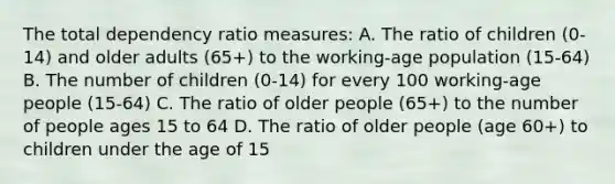 The total dependency ratio measures: A. The ratio of children (0-14) and older adults (65+) to the working-age population (15-64) B. The number of children (0-14) for every 100 working-age people (15-64) C. The ratio of older people (65+) to the number of people ages 15 to 64 D. The ratio of older people (age 60+) to children under the age of 15