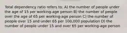 Total dependency ratio refers to: A) the number of people under the age of 15 per working-age person B) the number of people over the age of 65 per working-age person C) the number of people over 15 and under 65 per 100,000 population D) the number of people under 15 and over 65 per working-age person