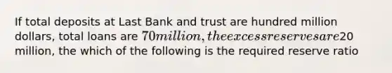 If total deposits at Last Bank and trust are hundred million dollars, total loans are 70 million, the excess reserves are20 million, the which of the following is the required reserve ratio