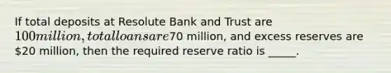 If total deposits at Resolute Bank and Trust are 100 million, total loans are70 million, and excess reserves are 20 million, then the required reserve ratio is _____.