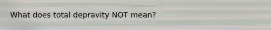 What does total depravity NOT mean?