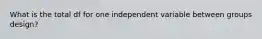 What is the total df for one independent variable between groups design?