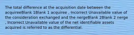 The total difference at the acquisition date between the acquireeBlank 1Blank 1 acquiree , Incorrect Unavailable value of the consideration exchanged and the nergeBlank 2Blank 2 nerge , Incorrect Unavailable value of the net identifiable assets acquired is referred to as the differential.