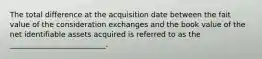 The total difference at the acquisition date between the fait value of the consideration exchanges and the book value of the net identifiable assets acquired is referred to as the __________________________.