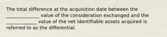 The total difference at the acquisition date between the ______________ value of the consideration exchanged and the _____________ value of the net identifiable assets acquired is referred to as the differential.