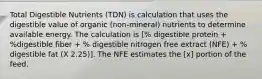 Total Digestible Nutrients (TDN) is calculation that uses the digestible value of organic (non-mineral) nutrients to determine available energy. The calculation is [% digestible protein + %digestible fiber + % digestible nitrogen free extract (NFE) + % digestible fat (X 2.25)]. The NFE estimates the [x] portion of the feed.