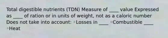 Total digestible nutrients (TDN) Measure of ____ value Expressed as ____ of ration or in units of weight, not as a caloric number Does not take into account: ◦Losses in ____ ◦Combustible ____ ◦Heat